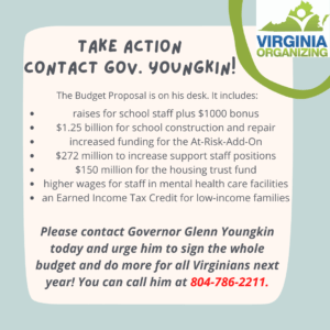 Graphic that reads, "Take Action, Contact Gov. Youngkin! The Budget Proposal is on his desk. It includes: • raises for school staff plus $1000 bonus • $1.25 billion for school construction and repair • increased funding for the At-Risk-Add-On • $272 million to increase support staff positions • $150 million for the housing trust fund • higher wages for staff in mental health care facilities • an Earned Income Tax Credit for low-income families • Please contact Governor Glenn Youngkin today and urge him to sign the whole budget and do more for all Virginians next year! You can call him at 804-786-2211.